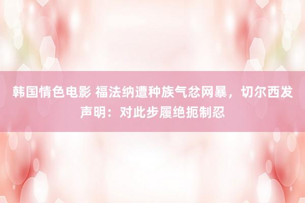 韩国情色电影 福法纳遭种族气忿网暴，切尔西发声明：对此步履绝扼制忍