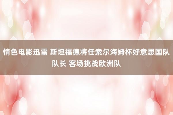 情色电影迅雷 斯坦福德将任索尔海姆杯好意思国队队长 客场挑战欧洲队