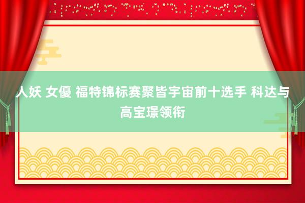人妖 女優 福特锦标赛聚皆宇宙前十选手 科达与高宝璟领衔