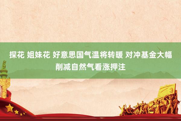探花 姐妹花 好意思国气温将转暖 对冲基金大幅削减自然气看涨押注