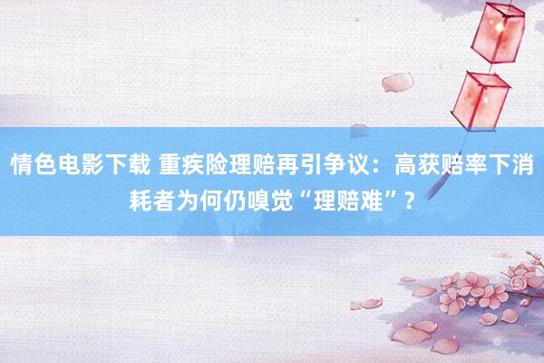 情色电影下载 重疾险理赔再引争议：高获赔率下消耗者为何仍嗅觉“理赔难”？