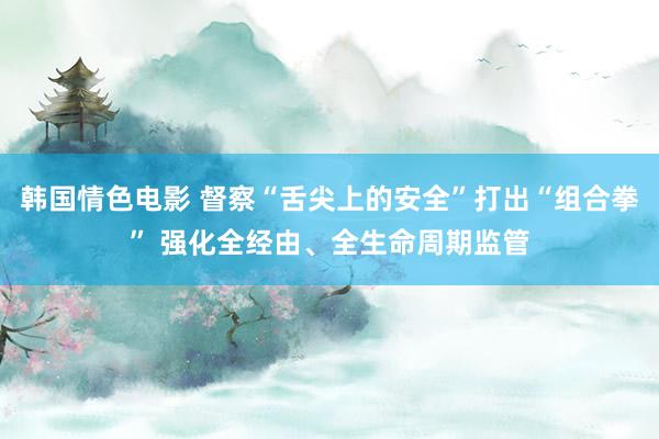 韩国情色电影 督察“舌尖上的安全”打出“组合拳” 强化全经由、全生命周期监管