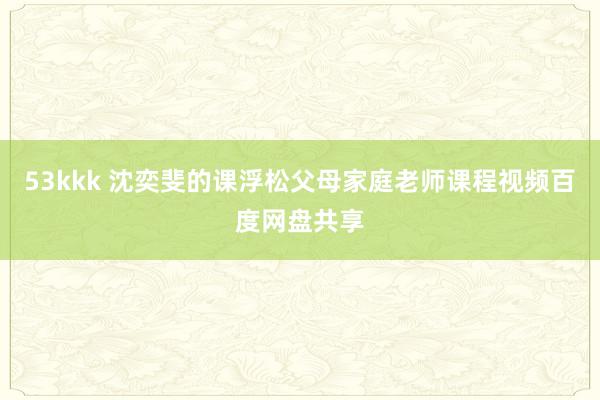 53kkk 沈奕斐的课浮松父母家庭老师课程视频百度网盘共享