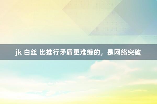 jk 白丝 比推行矛盾更难缠的，是网络突破