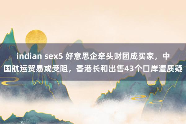 indian sex5 好意思企牵头财团成买家，中国航运贸易或受阻，香港长和出售43个口岸遭质疑