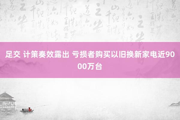 足交 计策奏效露出 亏损者购买以旧换新家电近9000万台