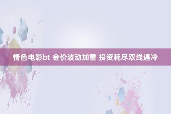 情色电影bt 金价波动加重 投资耗尽双线遇冷