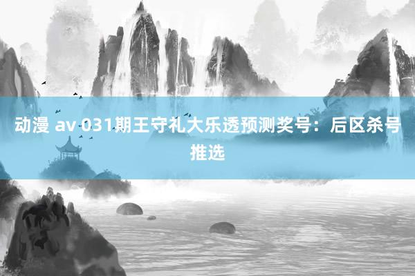 动漫 av 031期王守礼大乐透预测奖号：后区杀号推选