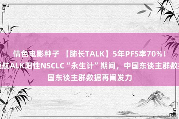 情色电影种子 【肺长TALK】5年PFS率70%！洛拉替尼领航ALK阳性NSCLC“永生计”期间，中国东谈主群数据再阐发力
