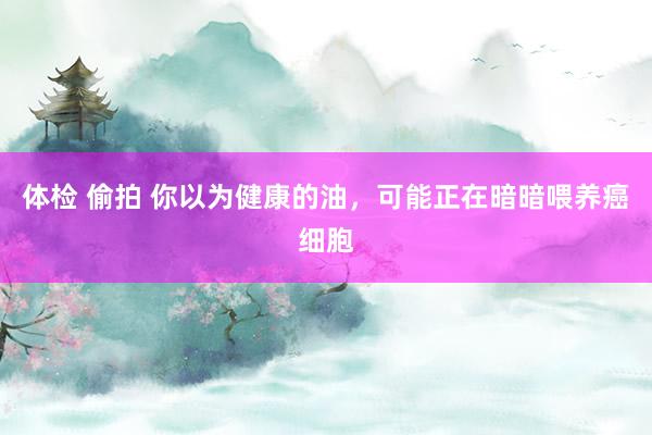 体检 偷拍 你以为健康的油，可能正在暗暗喂养癌细胞