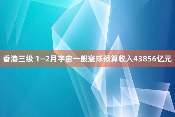香港三级 1—2月宇宙一般寰球预算收入43856亿元