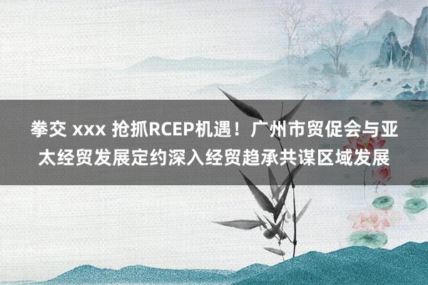 拳交 xxx 抢抓RCEP机遇！广州市贸促会与亚太经贸发展定约深入经贸趋承共谋区域发展