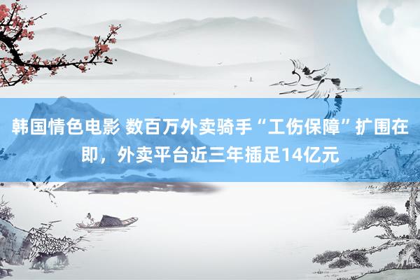 韩国情色电影 数百万外卖骑手“工伤保障”扩围在即，外卖平台近三年插足14亿元