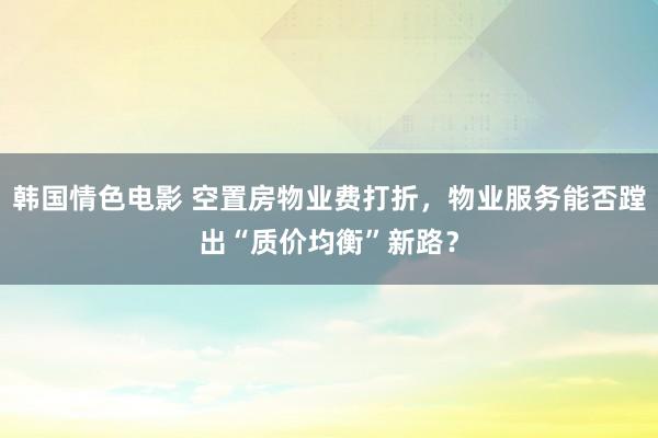韩国情色电影 空置房物业费打折，物业服务能否蹚出“质价均衡”新路？