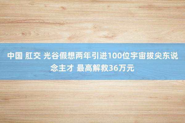 中国 肛交 光谷假想两年引进100位宇宙拔尖东说念主才 最高解救36万元