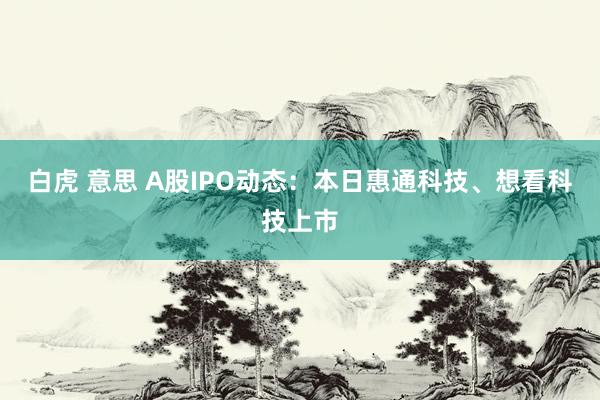 白虎 意思 A股IPO动态：本日惠通科技、想看科技上市
