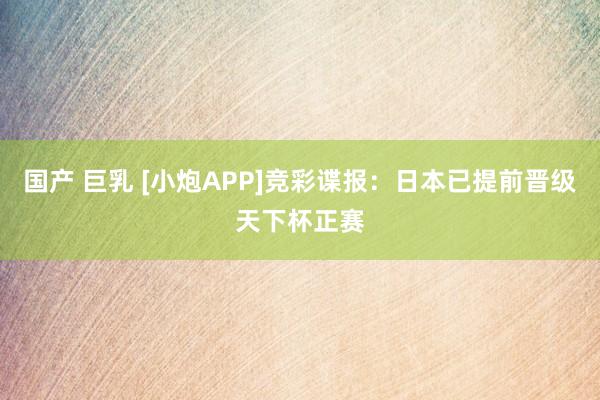 国产 巨乳 [小炮APP]竞彩谍报：日本已提前晋级天下杯正赛