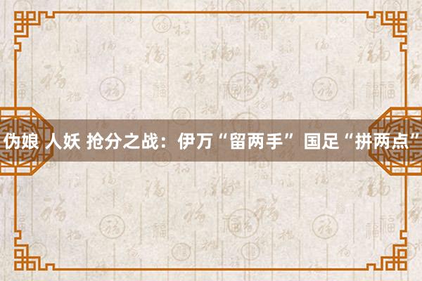 伪娘 人妖 抢分之战：伊万“留两手” 国足“拼两点”