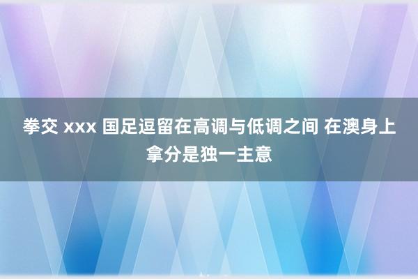 拳交 xxx 国足逗留在高调与低调之间 在澳身上拿分是独一主意