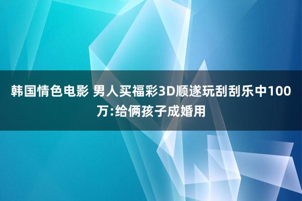 韩国情色电影 男人买福彩3D顺遂玩刮刮乐中100万:给俩孩子成婚用