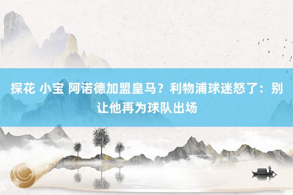 探花 小宝 阿诺德加盟皇马？利物浦球迷怒了：别让他再为球队出场