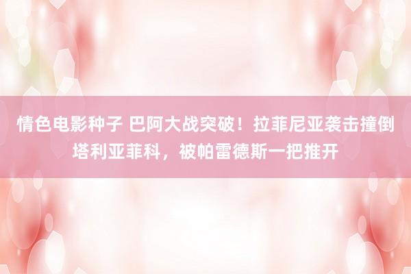 情色电影种子 巴阿大战突破！拉菲尼亚袭击撞倒塔利亚菲科，被帕雷德斯一把推开