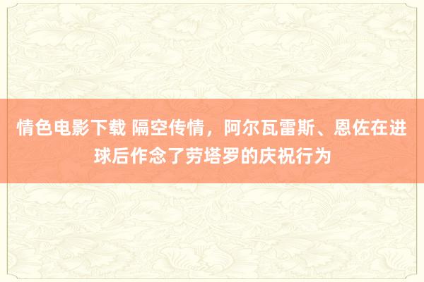 情色电影下载 隔空传情，阿尔瓦雷斯、恩佐在进球后作念了劳塔罗的庆祝行为