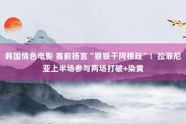 韩国情色电影 赛前扬言“狠狠干阿根廷”！拉菲尼亚上半场参与两场打破+染黄