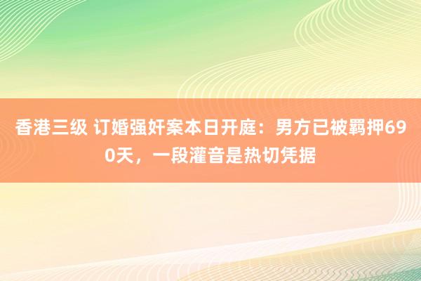 香港三级 订婚强奸案本日开庭：男方已被羁押690天，一段灌音是热切凭据