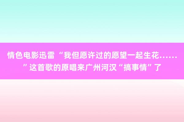 情色电影迅雷 “我但愿许过的愿望一起生花……”这首歌的原唱来广州河汉“搞事情”了