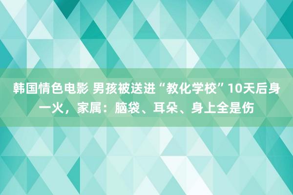 韩国情色电影 男孩被送进“教化学校”10天后身一火，家属：脑袋、耳朵、身上全是伤