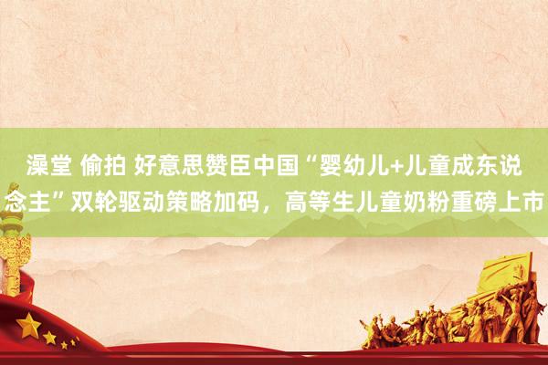 澡堂 偷拍 好意思赞臣中国“婴幼儿+儿童成东说念主”双轮驱动策略加码，高等生儿童奶粉重磅上市