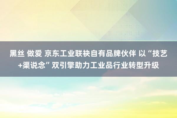 黑丝 做爱 京东工业联袂自有品牌伙伴 以“技艺+渠说念”双引擎助力工业品行业转型升级