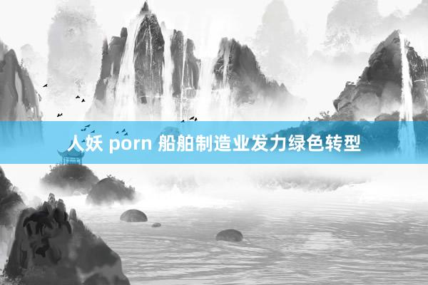 人妖 porn 船舶制造业发力绿色转型