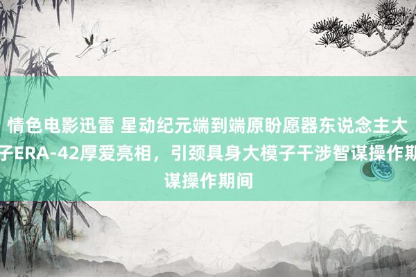 情色电影迅雷 星动纪元端到端原盼愿器东说念主大模子ERA-42厚爱亮相，引颈具身大模子干涉智谋操作期间