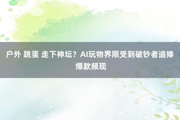 户外 跳蛋 走下神坛？AI玩物界限受到破钞者追捧 爆款频现