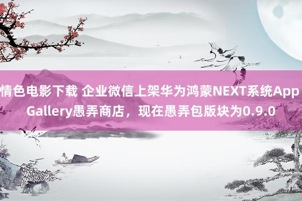情色电影下载 企业微信上架华为鸿蒙NEXT系统App Gallery愚弄商店，现在愚弄包版块为0.9.0