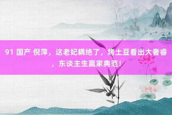 91 国产 倪萍，这老妃耦绝了，烤土豆看出大奢睿，东谈主生赢家典范！