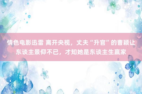 情色电影迅雷 离开央视，丈夫“升官”的曹颖让东谈主景仰不已，才知她是东谈主生赢家