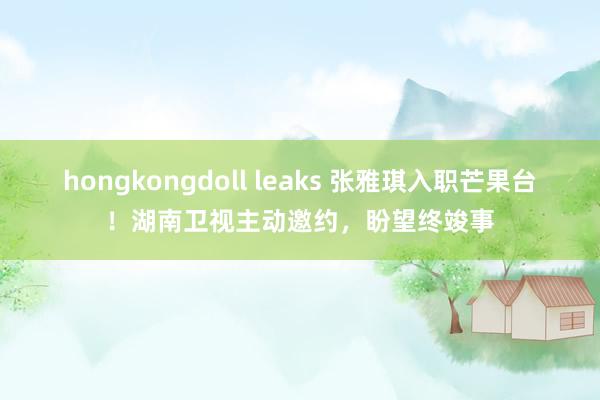 hongkongdoll leaks 张雅琪入职芒果台！湖南卫视主动邀约，盼望终竣事