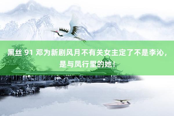 黑丝 91 邓为新剧风月不有关女主定了不是李沁，是与凤行里的她！
