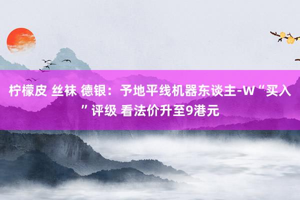 柠檬皮 丝袜 德银：予地平线机器东谈主-W“买入”评级 看法价升至9港元
