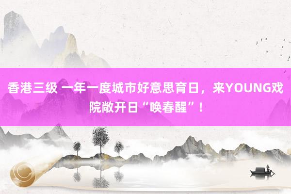 香港三级 一年一度城市好意思育日，来YOUNG戏院敞开日“唤春醒”！