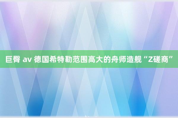 巨臀 av 德国希特勒范围高大的舟师造舰“Z磋商”