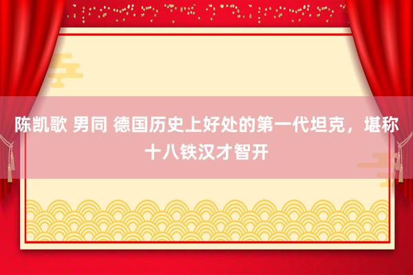 陈凯歌 男同 德国历史上好处的第一代坦克，堪称十八铁汉才智开