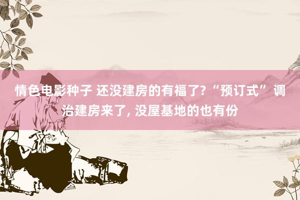 情色电影种子 还没建房的有福了? “预订式” 调治建房来了， 没屋基地的也有份