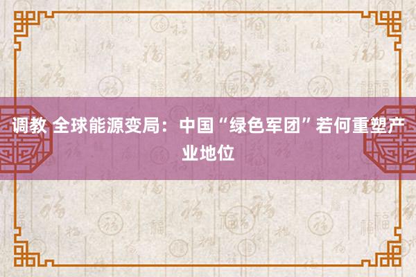 调教 全球能源变局：中国“绿色军团”若何重塑产业地位