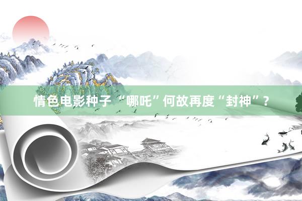 情色电影种子 “哪吒”何故再度“封神”？