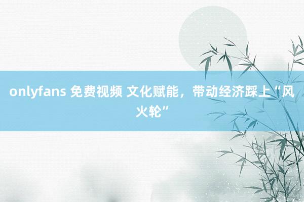 onlyfans 免费视频 文化赋能，带动经济踩上“风火轮”