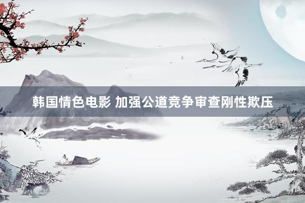 韩国情色电影 加强公道竞争审查刚性欺压